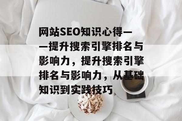 网站SEO知识心得——提升搜索引擎排名与影响力,提升搜索引擎排名与影响力,从基础知识到实践技巧 网站SEO知识心得——提升搜索引擎排名与影响力,提升搜索引擎排名与影响力,从基础知识到实践技巧