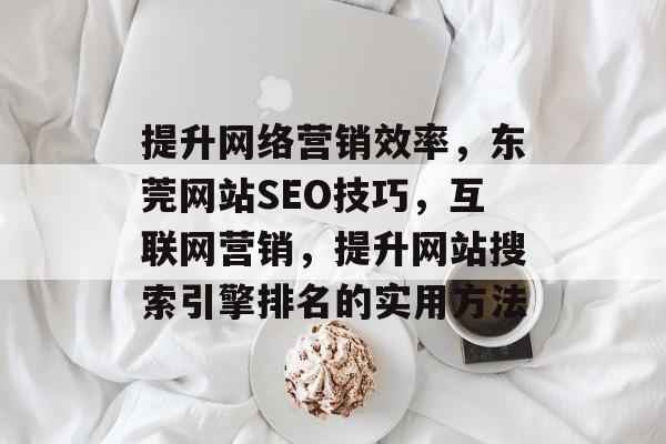 提升网络营销效率,东莞网站SEO技巧,互联网营销,提升网站搜索引擎排名的实用方法 提升网络营销效率,东莞网站SEO技巧,互联网营销,提升网站搜索引擎排名的实用方法