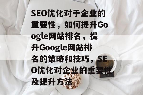 SEO优化对于企业的重要性,如何提升Google网站排名,提升Google网站排名的策略和技巧,SEO优化对企业的重要性及提升方法 SEO优化对于企业的重要性,如何提升Google网站排名,提升Google网站排名的策略和技巧,SEO优化对企业的重要性及提升方法