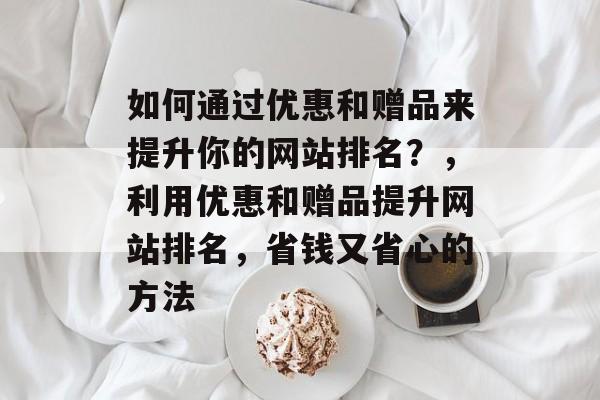 如何通过优惠和赠品来提升你的网站排名?,利用优惠和赠品提升网站排名,省钱又省心的方法 如何通过优惠和赠品来提升你的网站排名?,利用优惠和赠品提升网站排名,省钱又省心的方法