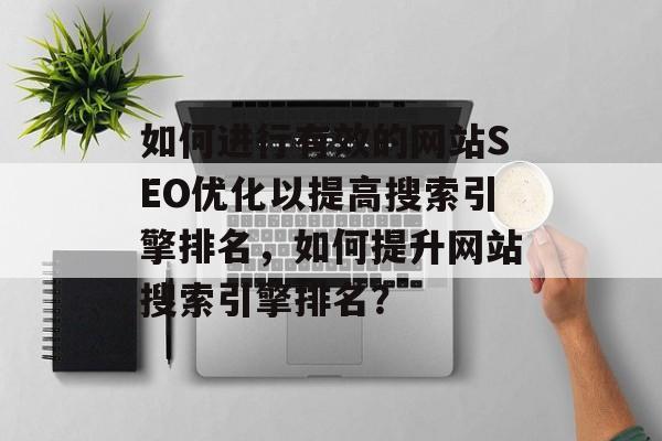 如何进行有效的网站SEO优化以提高搜索引擎排名,如何提升网站搜索引擎排名? 如何进行有效的网站SEO优化以提高搜索引擎排名,如何提升网站搜索引擎排名?