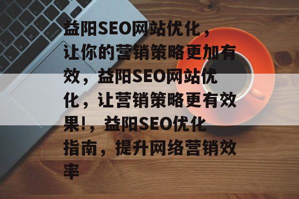 益阳SEO网站优化,让你的营销策略更加有效,益阳SEO网站优化,让营销策略更有效果!,益阳SEO优化指南,提升网络营销效率 益阳SEO网站优化,让你的营销策略更加有效,益阳SEO网站优化,让营销策略更有效果!,益阳SEO优化指南,提升网络营销效率