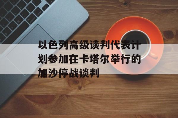以色列高级谈判代表计划参加在卡塔尔举行的加沙停战谈判 以色列高级谈判代表计划参加在卡塔尔举行的加沙停战谈判