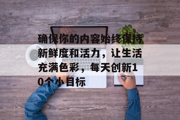 确保你的内容始终保持新鲜度和活力,让生活充满色彩,每天创新10个小目标 确保你的内容始终保持新鲜度和活力,让生活充满色彩,每天创新10个小目标