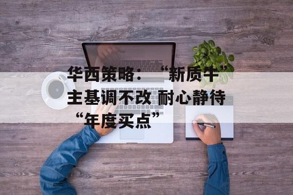 华西策略:“新质牛”主基调不改 耐心静待“年度买点” 华西策略:“新质牛”主基调不改 耐心静待“年度买点”
