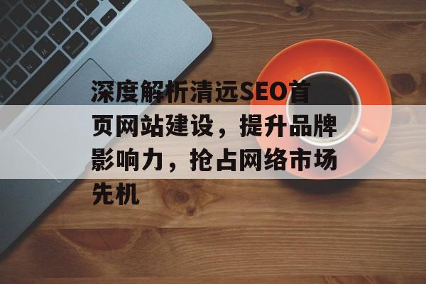 深度解析清远SEO首页网站建设，提升品牌影响力，抢占网络市场先机
