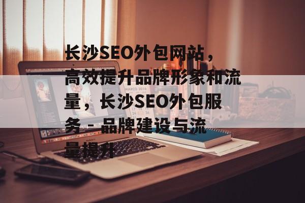 长沙SEO外包网站,高效提升品牌形象和流量,长沙SEO外包服务 - 品牌建设与流量提升 长沙SEO外包网站,高效提升品牌形象和流量,长沙SEO外包服务 - 品牌建设与流量提升