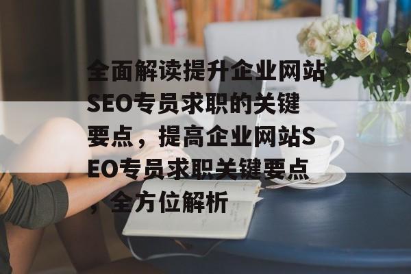 全面解读提升企业网站SEO专员求职的关键要点，提高企业网站SEO专员求职关键要点，全方位解析