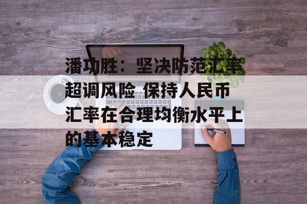 潘功胜:坚决防范汇率超调风险 保持人民币汇率在合理均衡水平上的基本稳定 潘功胜:坚决防范汇率超调风险 保持人民币汇率在合理均衡水平上的基本稳定