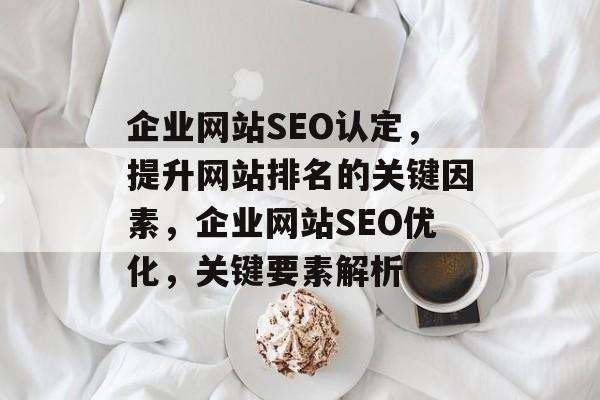 企业网站SEO认定,提升网站排名的关键因素,企业网站SEO优化,关键要素解析 企业网站SEO认定,提升网站排名的关键因素,企业网站SEO优化,关键要素解析
