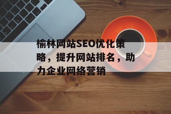 榆林网站SEO优化策略,提升网站排名,助力企业网络营销 榆林网站SEO优化策略,提升网站排名,助力企业网络营销