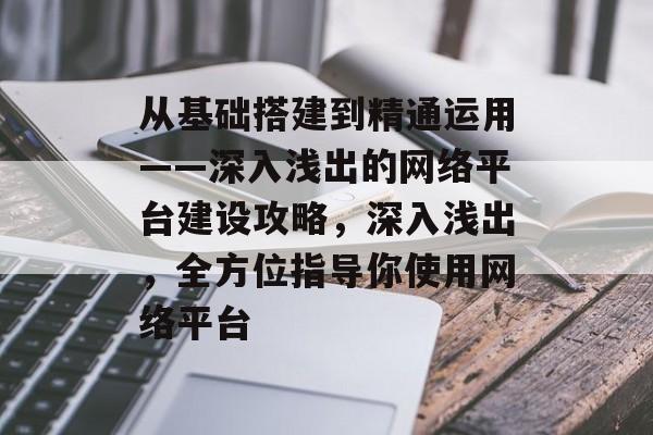 从基础搭建到精通运用——深入浅出的网络平台建设攻略,深入浅出,全方位指导你使用网络平台 从基础搭建到精通运用——深入浅出的网络平台建设攻略,深入浅出,全方位指导你使用网络平台