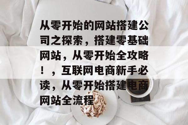 从零开始的网站搭建公司之探索,搭建零基础网站,从零开始全攻略!,互联网电商新手必读,从零开始搭建电商网站全流程 从零开始的网站搭建公司之探索,搭建零基础网站,从零开始全攻略!,互联网电商新手必读,从零开始搭建电商网站全流程