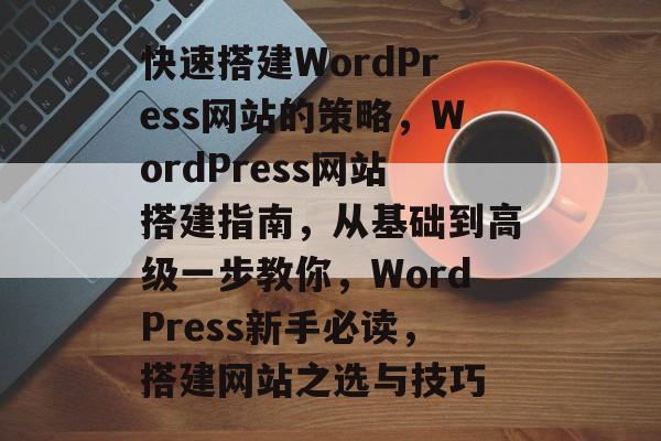 快速搭建WordPress网站的策略,WordPress网站搭建指南,从基础到高级一步教你,WordPress新手必读,搭建网站之选与技巧 快速搭建WordPress网站的策略,WordPress网站搭建指南,从基础到高级一步教你,WordPress新手必读,搭建网站之选与技巧