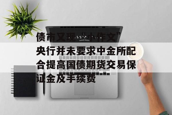 债市又现“小作文” 央行并未要求中金所配合提高国债期货交易保证金及手续费 债市又现“小作文” 央行并未要求中金所配合提高国债期货交易保证金及手续费