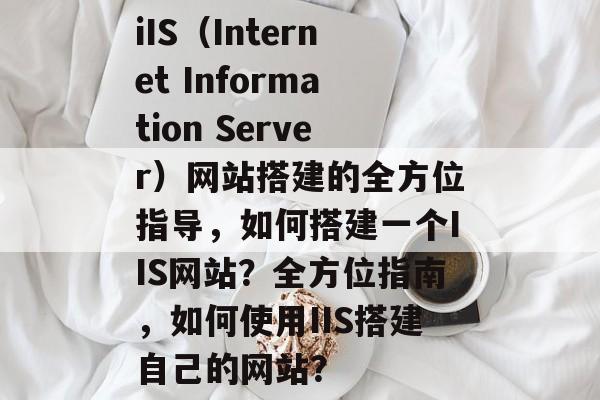 iIS(Internet Information Server)网站搭建的全方位指导,如何搭建一个IIS网站?全方位指南,如何使用IIS搭建自己的网站? iIS(Internet Information Server)网站搭建的全方位指导,如何搭建一个IIS网站?全方位指南,如何使用IIS搭建自己的网站?