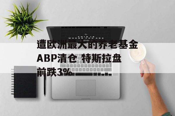 遭欧洲最大的养老基金ABP清仓 特斯拉盘前跌3% 遭欧洲最大的养老基金ABP清仓 特斯拉盘前跌3%