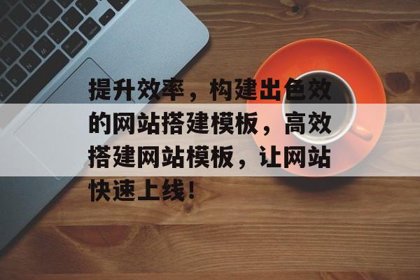 提升效率,构建出色效的网站搭建模板,高效搭建网站模板,让网站快速上线! 提升效率,构建出色效的网站搭建模板,高效搭建网站模板,让网站快速上线!