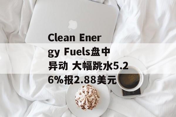 Clean Energy Fuels盘中异动 大幅跳水5.26%报2.88美元 Clean Energy Fuels盘中异动 大幅跳水5.26%报2.88美元