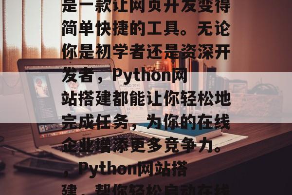 Python网站搭建是一款让网页开发变得简单快捷的工具。无论你是初学者还是资深开发者,Python网站搭建都能让你轻松地完成任务,为你的在线企业增添更多竞争力。,Python网站搭建,帮你轻松启动在线企业 Python网站搭建是一款让网页开发变得简单快捷的工具。无论你是初学者还是资深开发者,Python网站搭建都能让你轻松地完成任务,为你的在线企业增添更多竞争力。,Python网站搭建,帮你轻松启动在线企业