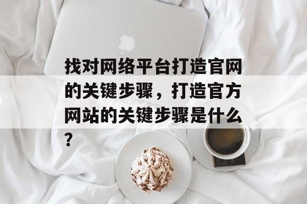 找对网络平台打造官网的关键步骤,打造官方网站的关键步骤是什么? 找对网络平台打造官网的关键步骤,打造官方网站的关键步骤是什么?