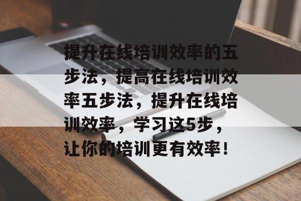 提升在线培训效率的五步法,提高在线培训效率五步法,提升在线培训效率,学习这5步,让你的培训更有效率! 提升在线培训效率的五步法,提高在线培训效率五步法,提升在线培训效率,学习这5步,让你的培训更有效率!