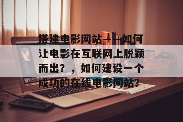 搭建电影网站——如何让电影在互联网上脱颖而出?,如何建设一个成功的在线电影网站? 搭建电影网站——如何让电影在互联网上脱颖而出?,如何建设一个成功的在线电影网站?