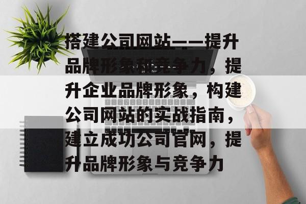 搭建公司网站——提升品牌形象和竞争力,提升企业品牌形象,构建公司网站的实战指南,建立成功公司官网,提升品牌形象与竞争力 搭建公司网站——提升品牌形象和竞争力,提升企业品牌形象,构建公司网站的实战指南,建立成功公司官网,提升品牌形象与竞争力