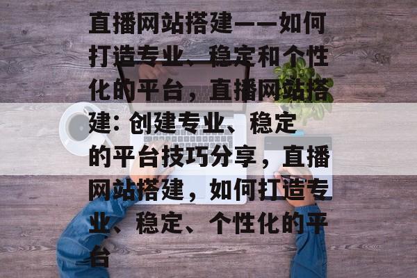 直播网站搭建——如何打造专业、稳定和个性化的平台,直播网站搭建: 创建专业、稳定的平台技巧分享,直播网站搭建,如何打造专业、稳定、个性化的平台 直播网站搭建——如何打造专业、稳定和个性化的平台,直播网站搭建: 创建专业、稳定的平台技巧分享,直播网站搭建,如何打造专业、稳定、个性化的平台