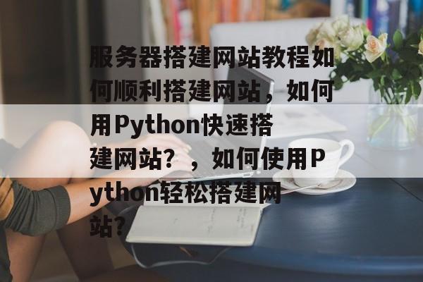 服务器搭建网站教程如何顺利搭建网站,如何用Python快速搭建网站?,如何使用Python轻松搭建网站? 服务器搭建网站教程如何顺利搭建网站,如何用Python快速搭建网站?,如何使用Python轻松搭建网站?