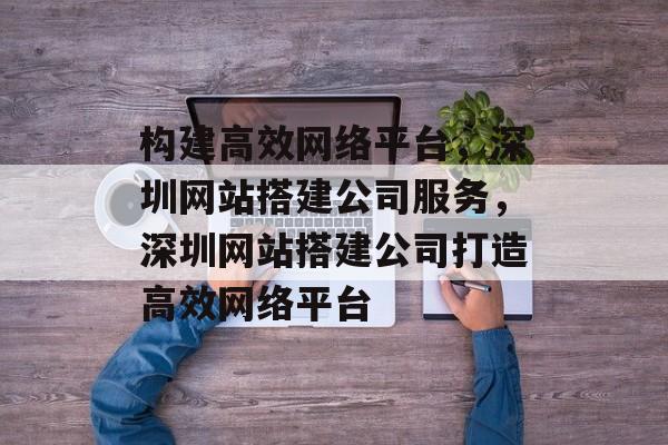 构建高效网络平台,深圳网站搭建公司服务,深圳网站搭建公司打造高效网络平台 构建高效网络平台,深圳网站搭建公司服务,深圳网站搭建公司打造高效网络平台