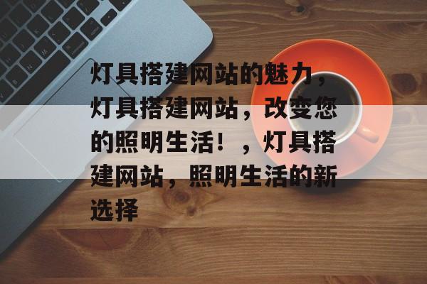 灯具搭建网站的魅力,灯具搭建网站,改变您的照明生活!,灯具搭建网站,照明生活的新选择 灯具搭建网站的魅力,灯具搭建网站,改变您的照明生活!,灯具搭建网站,照明生活的新选择