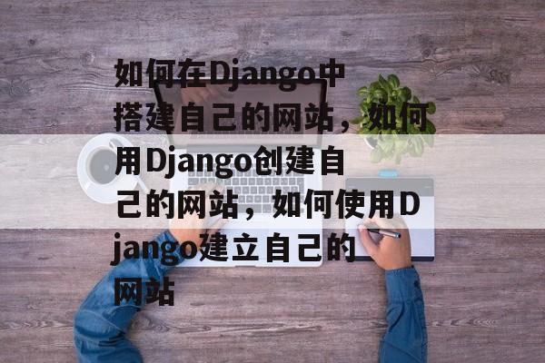 如何在Django中搭建自己的网站,如何用Django创建自己的网站,如何使用Django建立自己的网站 如何在Django中搭建自己的网站,如何用Django创建自己的网站,如何使用Django建立自己的网站