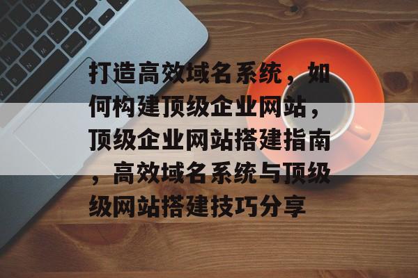 打造高效域名系统,如何构建顶级企业网站,顶级企业网站搭建指南,高效域名系统与顶级级网站搭建技巧分享 打造高效域名系统,如何构建顶级企业网站,顶级企业网站搭建指南,高效域名系统与顶级级网站搭建技巧分享