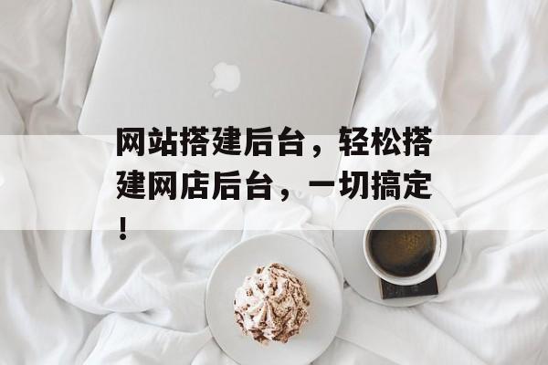 网站搭建后台,轻松搭建网店后台,一切搞定! 网站搭建后台,轻松搭建网店后台,一切搞定!