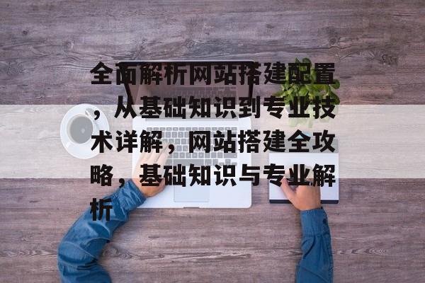 全面解析网站搭建配置,从基础知识到专业技术详解,网站搭建全攻略,基础知识与专业解析 全面解析网站搭建配置,从基础知识到专业技术详解,网站搭建全攻略,基础知识与专业解析