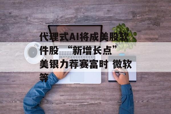 代理式AI将成美股软件股 “新增长点” 美银力荐赛富时 微软等