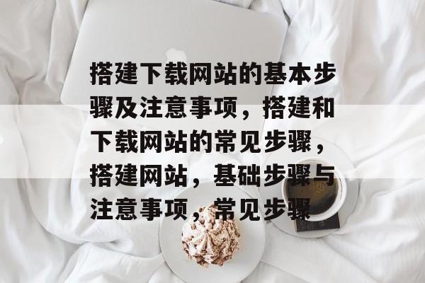 搭建下载网站的基本步骤及注意事项，搭建和下载网站的常见步骤，搭建网站，基础步骤与注意事项，常见步骤