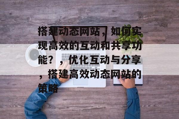 搭建动态网站,如何实现高效的互动和共享功能?,优化互动与分享,搭建高效动态网站的策略 搭建动态网站,如何实现高效的互动和共享功能?,优化互动与分享,搭建高效动态网站的策略
