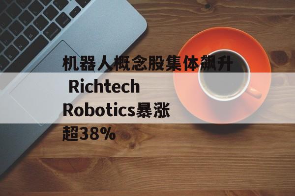 机器人概念股集体飙升 Richtech Robotics暴涨超38% 机器人概念股集体飙升 Richtech Robotics暴涨超38%