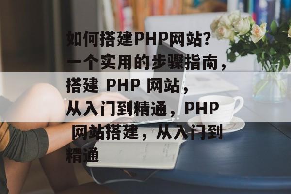 如何搭建PHP网站?一个实用的步骤指南,搭建 PHP 网站,从入门到精通,PHP 网站搭建,从入门到精通 如何搭建PHP网站?一个实用的步骤指南,搭建 PHP 网站,从入门到精通,PHP 网站搭建,从入门到精通