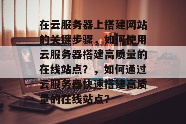 在云服务器上搭建网站的关键步骤，如何使用云服务器搭建高质量的在线站点？，如何通过云服务器快速搭建高质量的在线站点？