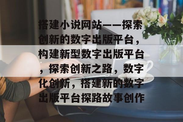搭建小说网站——探索创新的数字出版平台,构建新型数字出版平台,探索创新之路,数字化创新,搭建新的数字出版平台探路故事创作 搭建小说网站——探索创新的数字出版平台,构建新型数字出版平台,探索创新之路,数字化创新,搭建新的数字出版平台探路故事创作