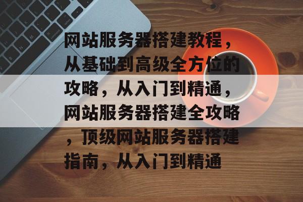 网站服务器搭建教程,从基础到高级全方位的攻略,从入门到精通,网站服务器搭建全攻略,顶级网站服务器搭建指南,从入门到精通 网站服务器搭建教程,从基础到高级全方位的攻略,从入门到精通,网站服务器搭建全攻略,顶级网站服务器搭建指南,从入门到精通