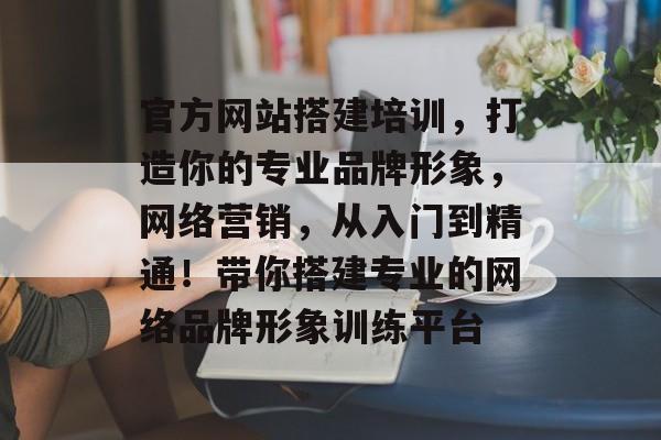 官方网站搭建培训，打造你的专业品牌形象，网络营销，从入门到精通！带你搭建专业的网络品牌形象训练平台