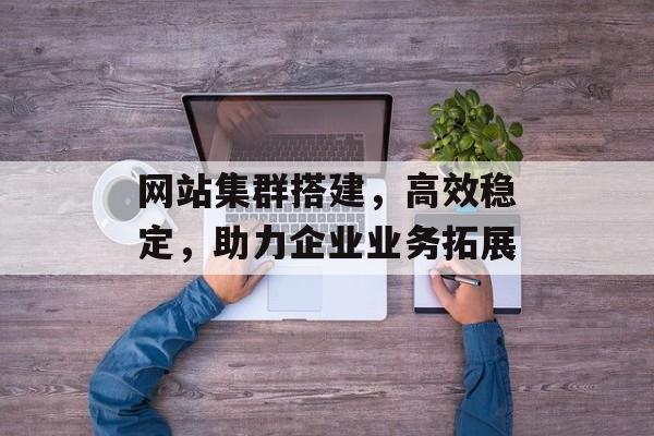 网站集群搭建,高效稳定,助力企业业务拓展 网站集群搭建,高效稳定,助力企业业务拓展