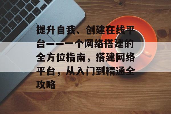 提升自我、创建在线平台——一个网络搭建的全方位指南,搭建网络平台,从入门到精通全攻略 提升自我、创建在线平台——一个网络搭建的全方位指南,搭建网络平台,从入门到精通全攻略