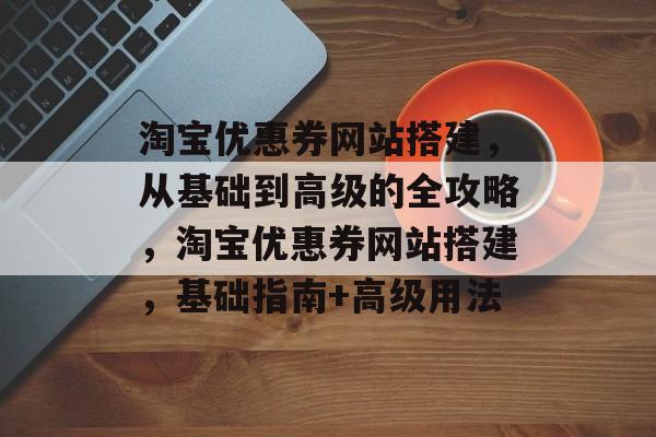 淘宝优惠券网站搭建,从基础到高级的全攻略,淘宝优惠券网站搭建,基础指南+高级用法 淘宝优惠券网站搭建,从基础到高级的全攻略,淘宝优惠券网站搭建,基础指南+高级用法