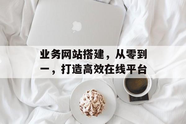 业务网站搭建,从零到一,打造高效在线平台 业务网站搭建,从零到一,打造高效在线平台