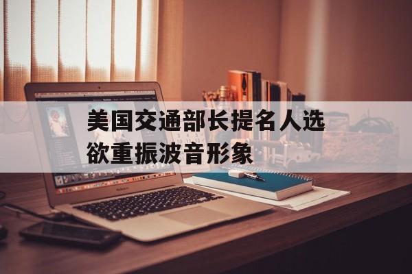 美国交通部长提名人选欲重振波音形象 美国交通部长提名人选欲重振波音形象